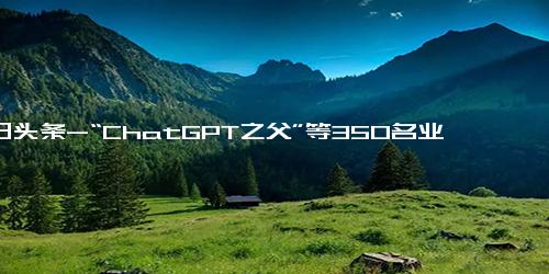 今日头条-“ChatGPT之父”等350名业内人士签署公开信并警告 AI可能灭绝人类